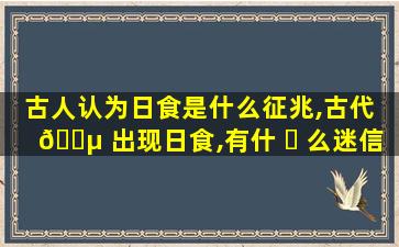 古人认为日食是什么征兆,古代 🐵 出现日食,有什 ☘ 么迷信说法